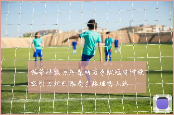 佩蒂特认为阿森纳若夺欧冠将增强吸引力姆巴佩是左路理想人选