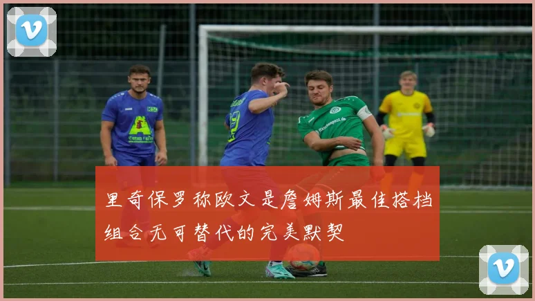 里奇保罗称欧文是詹姆斯最佳搭档组合无可替代的完美默契