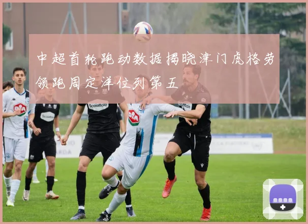 中超首轮跑动数据揭晓津门虎格劳领跑周定洋位列第五