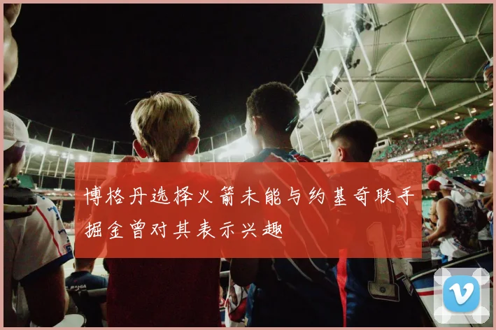 博格丹选择火箭未能与约基奇联手掘金曾对其表示兴趣
