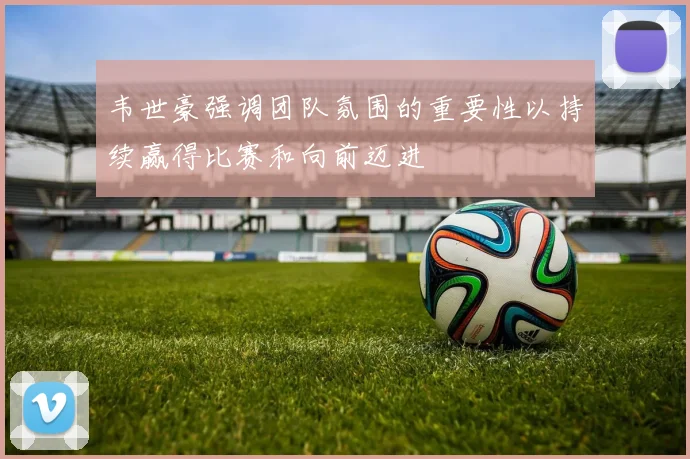 韦世豪强调团队氛围的重要性以持续赢得比赛和向前迈进