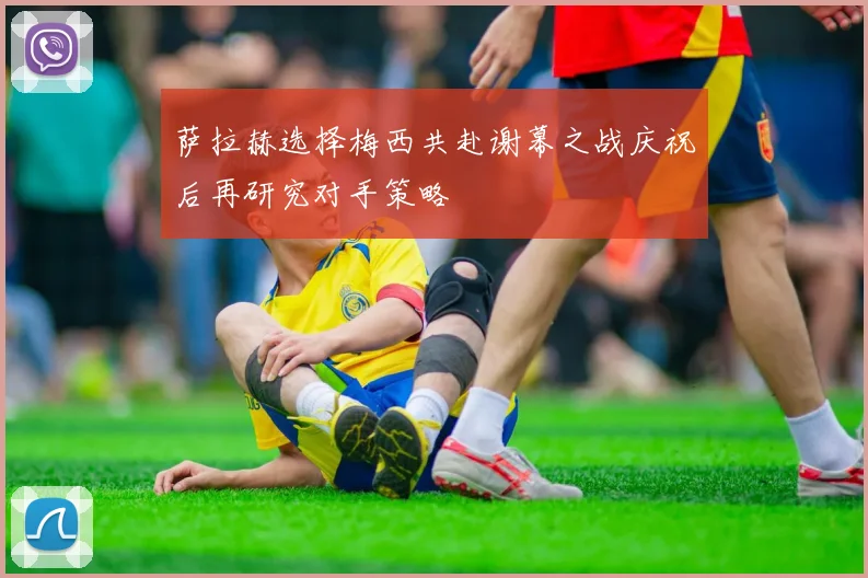 萨拉赫选择梅西共赴谢幕之战庆祝后再研究对手策略