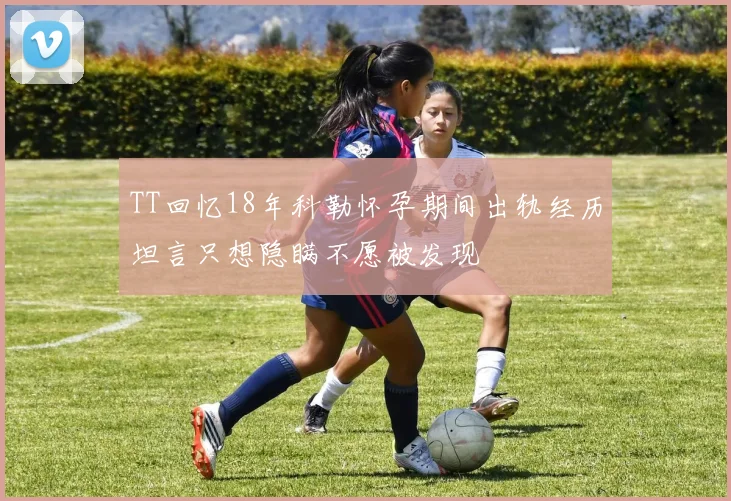 TT回忆18年科勒怀孕期间出轨经历坦言只想隐瞒不愿被发现