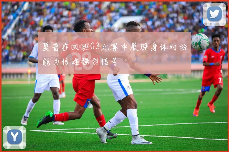 夏普在文班G3比赛中展现身体对抗能力传递强烈信号