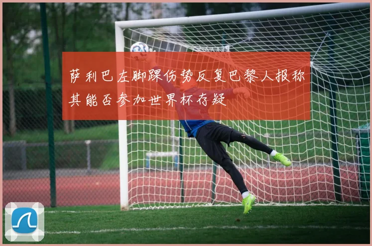 萨利巴左脚踝伤势反复巴黎人报称其能否参加世界杯存疑