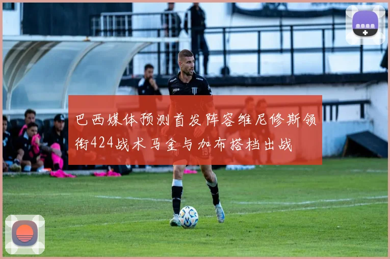巴西媒体预测首发阵容维尼修斯领衔424战术马金与加布搭档出战