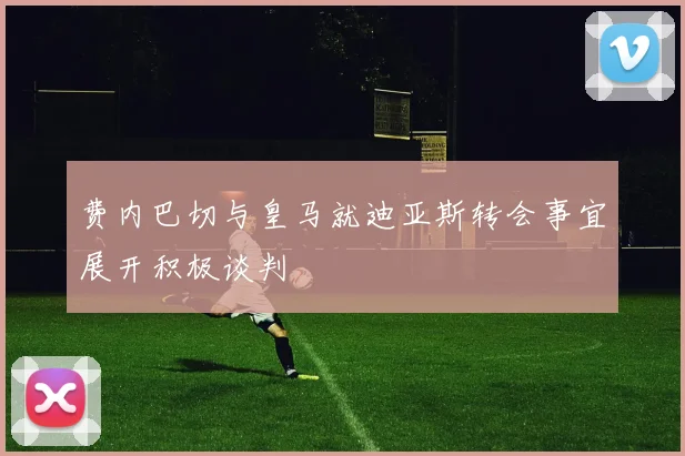 费内巴切与皇马就迪亚斯转会事宜展开积极谈判