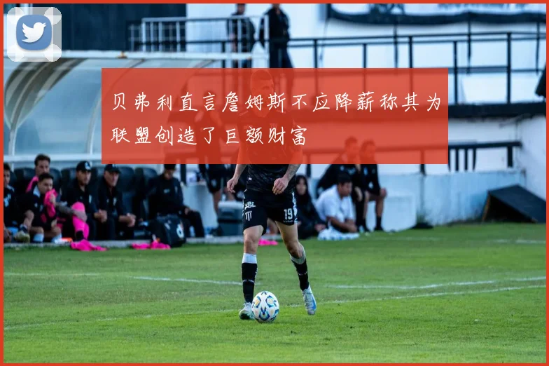 贝弗利直言詹姆斯不应降薪称其为联盟创造了巨额财富