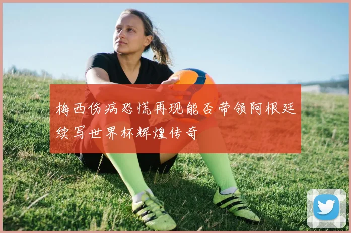 梅西伤病恐慌再现能否带领阿根廷续写世界杯辉煌传奇