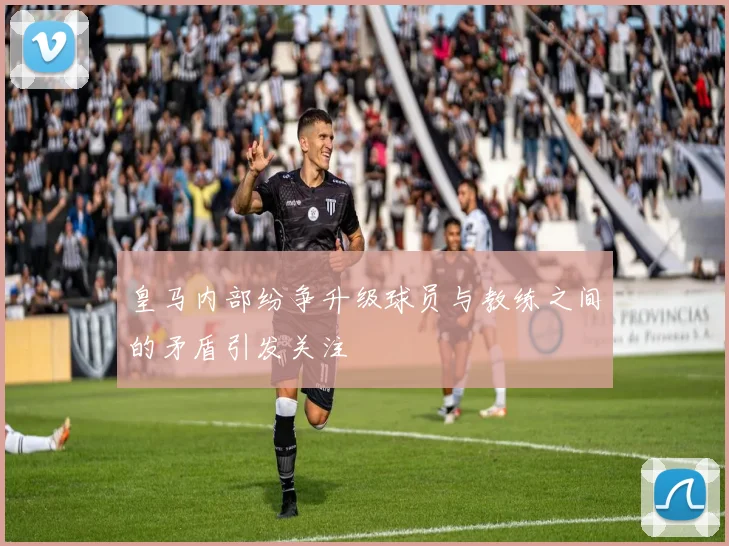 皇马内部纷争升级球员与教练之间的矛盾引发关注