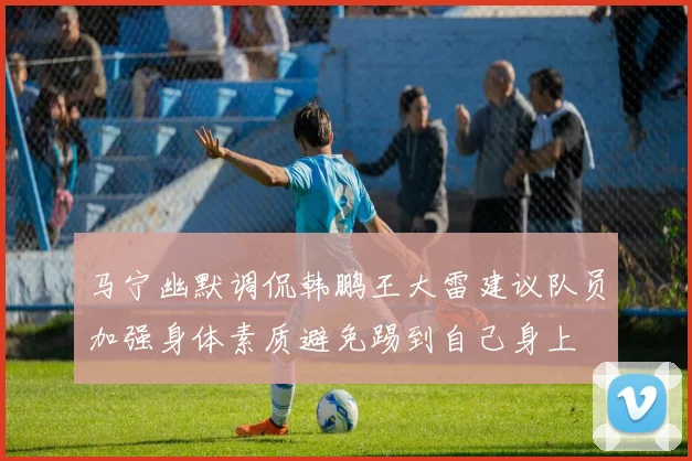 马宁幽默调侃韩鹏王大雷建议队员加强身体素质避免踢到自己身上