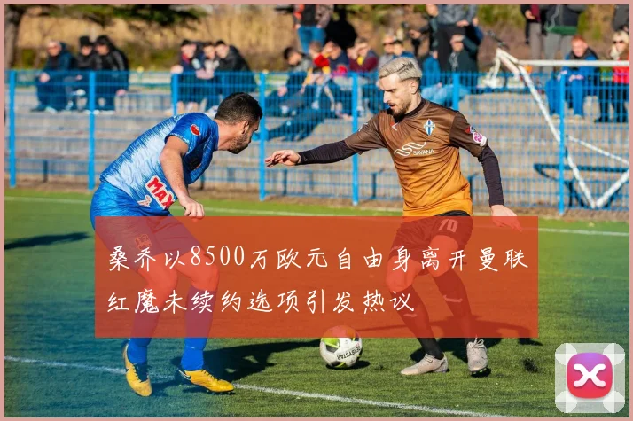 桑乔以8500万欧元自由身离开曼联红魔未续约选项引发热议