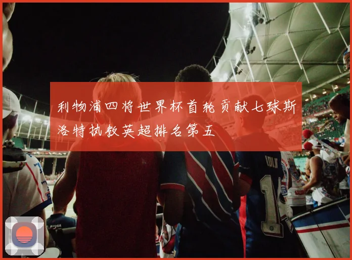 利物浦四将世界杯首轮贡献七球斯洛特执教英超排名第五