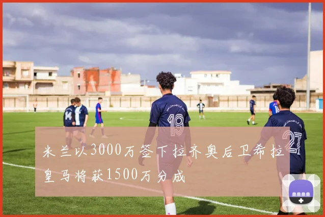 米兰以3000万签下拉齐奥后卫希拉皇马将获1500万分成