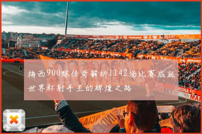 梅西900球传奇解析1142场比赛成就世界杯射手王的辉煌之路