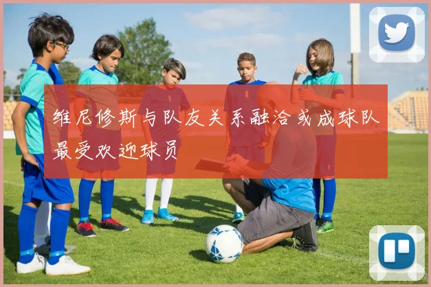 维尼修斯与队友关系融洽或成球队最受欢迎球员