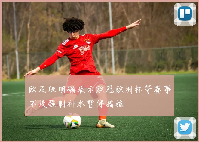 欧足联明确表示欧冠欧洲杯等赛事不设强制补水暂停措施