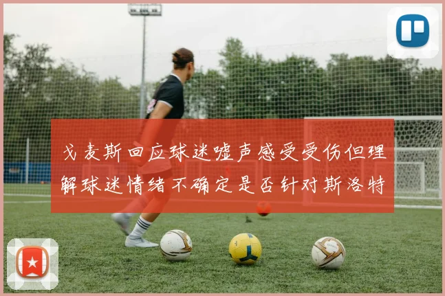 戈麦斯回应球迷嘘声感受受伤但理解球迷情绪不确定是否针对斯洛特