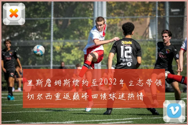 里斯詹姆斯续约至2032年立志带领切尔西重返巅峰回馈球迷热情