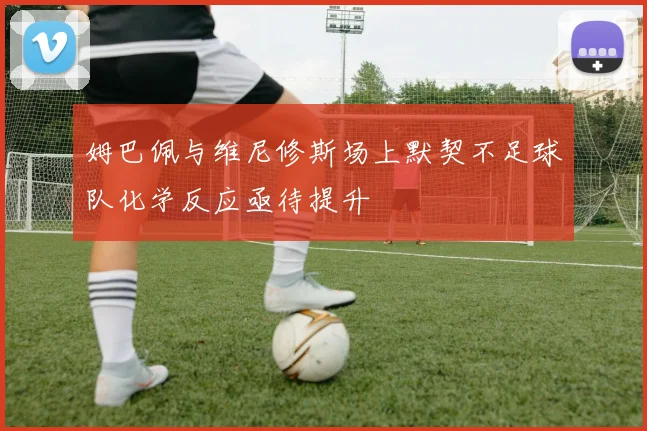 姆巴佩与维尼修斯场上默契不足球队化学反应亟待提升