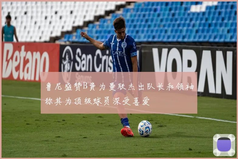 鲁尼盛赞B费为曼联杰出队长和领袖称其为顶级球员深受喜爱