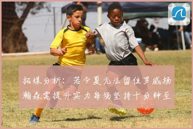 拓媒分析：若今夏无法留住罗威杨瀚森需提升实力每场坚持十分钟至关重要