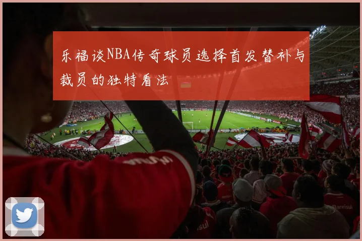 乐福谈NBA传奇球员选择首发替补与裁员的独特看法