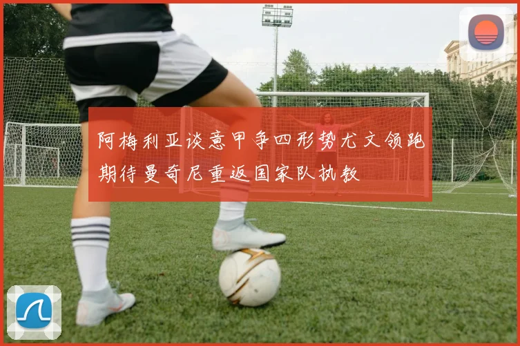 阿梅利亚谈意甲争四形势尤文领跑期待曼奇尼重返国家队执教